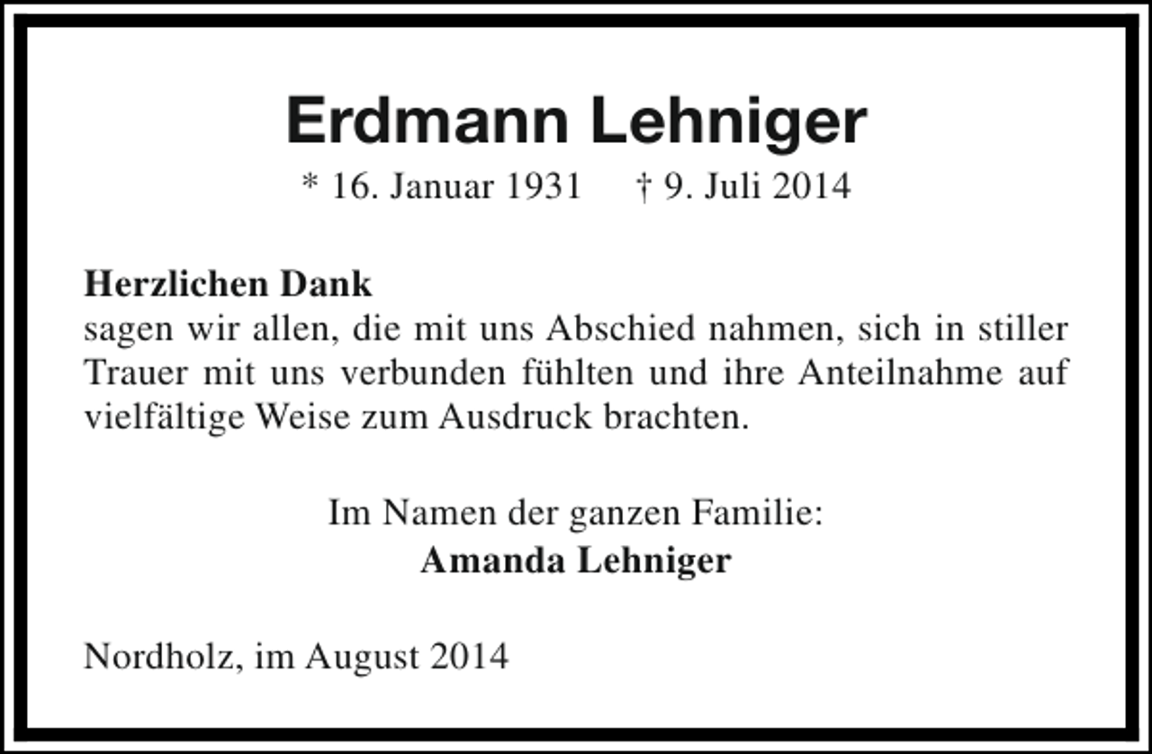 <p>Erdmann Lehniger<br />* 16. Januar 1931</p><p>† 9. Juli 2014</p><p>Herzlichen Dank<br />sagen wir allen, die mit uns Abschied nahmen, sich in stiller<br />Trauer mit uns verbunden fühlten und ihre Anteilnahme auf<br />vielfältige Weise zum Ausdruck brachten.<br />Im Namen der ganzen Familie:<br />Amanda Lehniger<br />Nordholz, im August 2014</p>