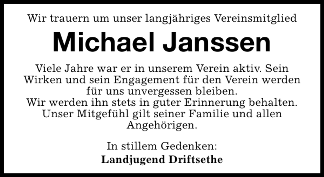 <p>Wir trauern um unser langjähriges Vereinsmitglied</p><p>Michael Janssen<br />Viele Jahre war er in unserem Verein aktiv. Sein<br />Wirken und sein Engagement für den Verein werden<br />für uns unvergessen bleiben.<br />Wir werden ihn stets in guter Erinnerung behalten.<br />Unser Mitgefühl gilt seiner Familie und allen<br />Angehörigen.<br />In stillem Gedenken:<br />Landjugend Driftsethe</p>