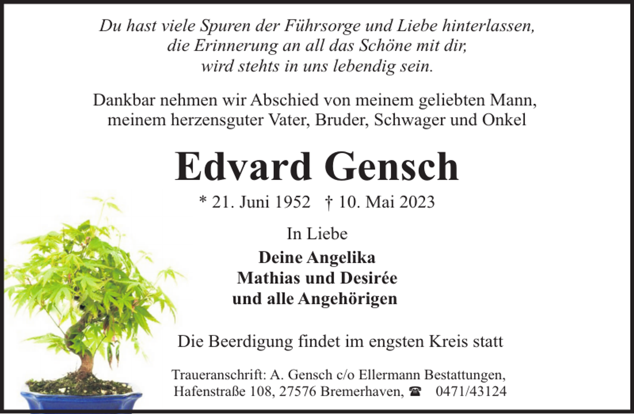 <p>Du hast viele Spuren der Führsorge und Liebe hinterlassen,<br />die Erinnerung an all das Schöne mit dir,<br />wird stehts in uns lebendig sein.<br />Dankbar nehmen wir Abschied von meinem geliebten Mann,<br />meinem herzensguter Vater, Bruder, Schwager und Onkel</p><p>Edvard Gensch<br />* 21. Juni 1952 † 10. Mai 2023<br />In Liebe<br />Deine Angelika<br />Mathias und Desirée<br />und alle Angehörigen<br />Die Beerdigung findet im engsten Kreis statt<br />Traueranschrift: A. Gensch c/o Ellermann Bestattungen,<br />Hafenstraße 108, 27576 Bremerhaven, ( 0471/43124</p>