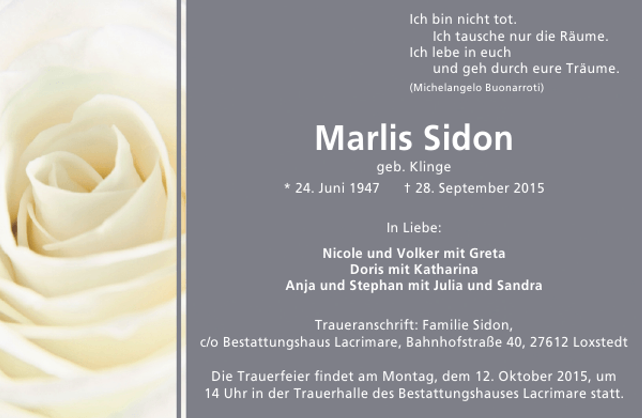 <p>Ich bin nicht tot.<br />Ich tausche nur die Räume.<br />Ich lebe in euch<br />und geh durch eure Träume.<br />(Michelangelo Buonarroti)</p><p>Marlis Sidon</p><p>geb. Klinge<br />* 24. Juni 1947<br />† 28. September 2015<br />In Liebe:<br />Nicole und Volker mit Greta<br />Doris mit Katharina<br />Anja und Stephan mit Julia und Sandra<br />Traueranschrift: Familie Sidon,<br />c/o Bestattungshaus Lacrimare, Bahnhofstraße 40, 27612 Loxstedt<br />Die Trauerfeier findet am Montag, dem 12. Oktober 2015, um<br />14 Uhr in der Trauerhalle des Bestattungshauses Lacrimare statt.</p>