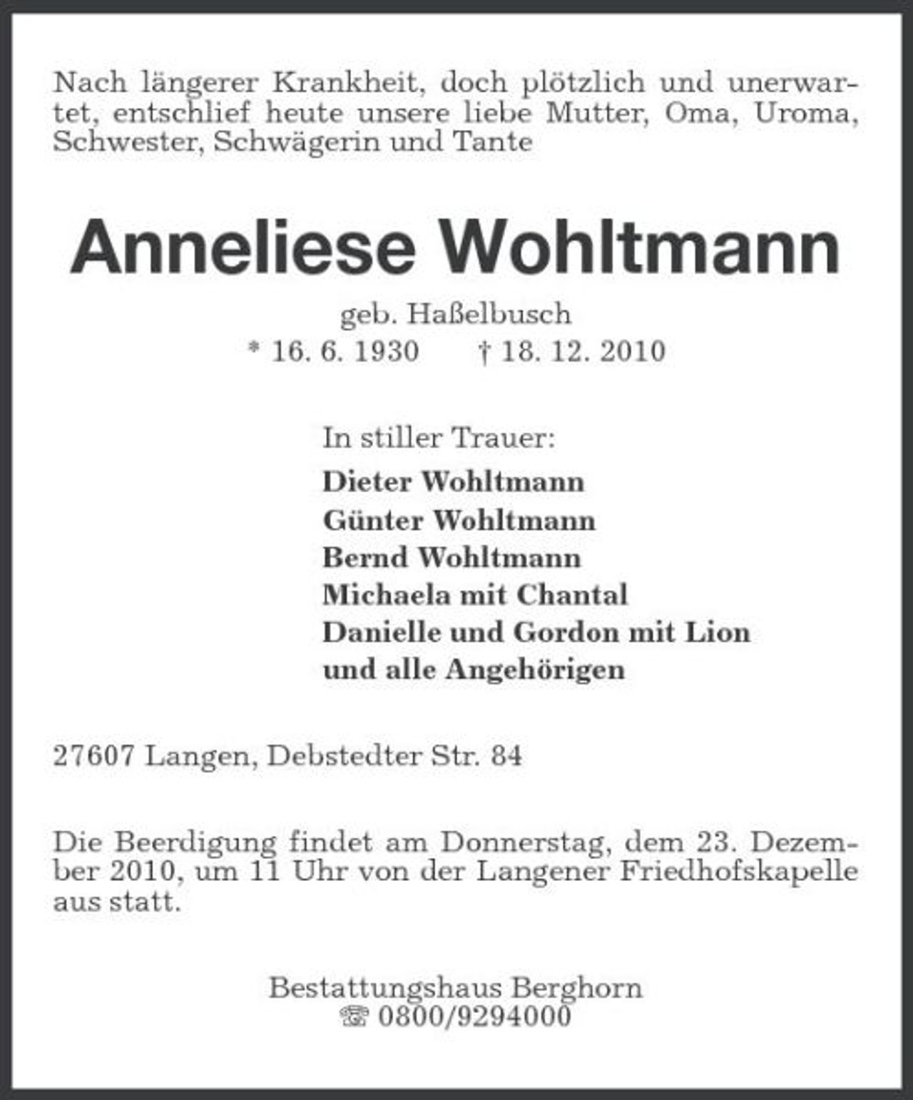 <p>Nach längerer Krankheit, doch plötzlich und unerwartet, entschlief heute unsere liebe Mutter, Oma, Uroma, Schwester, Schwägerin und Tante<br />Anneliese Wohltmann<br />geb. Haßelbusch<br />* 16. 6. 1930 † 18. 12. 2010<br />In stiller Trauer:<br />Dieter Wohltmann<br />Günter Wohltmann<br />Bernd Wohltmann<br />Michaela mit Chantal<br />Danielle und Gordon mit Lion<br />und alle Angehörigen<br />27607 Langen, Debstedter Str. 84<br />Die Beerdigung findet am Donnerstag, dem 23. Dezember 2010, um 11 Uhr von der Langener Friedhofskapelle aus statt.<br />Bestattungshaus Berghorn<br />T 0800/9294000</p>