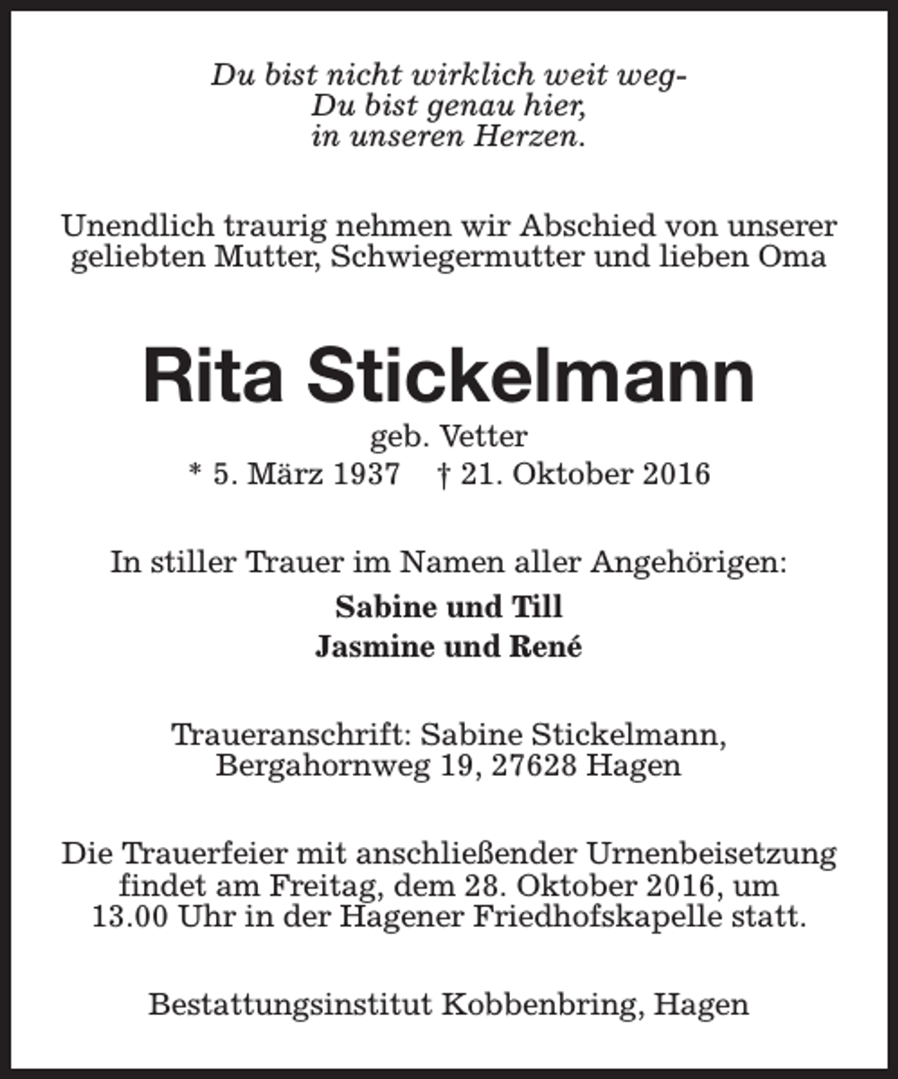 <p>Du bist nicht wirklich weit wegDu bist genau hier,<br />in unseren Herzen.<br />Unendlich traurig nehmen wir Abschied von unserer<br />geliebten Mutter, Schwiegermutter und lieben Oma</p><p>Rita Stickelmann<br />geb. Vetter<br />* 5. März 1937 † 21. Oktober 2016</p><p>In stiller Trauer im Namen aller Angehörigen:<br />Sabine und Till<br />Jasmine und René<br />Traueranschrift: Sabine Stickelmann,<br />Bergahornweg 19, 27628 Hagen<br />Die Trauerfeier mit anschließender Urnenbeisetzung<br />findet am Freitag, dem 28. Oktober 2016, um<br />13.00 Uhr in der Hagener Friedhofskapelle statt.<br />Bestattungsinstitut Kobbenbring, Hagen</p>