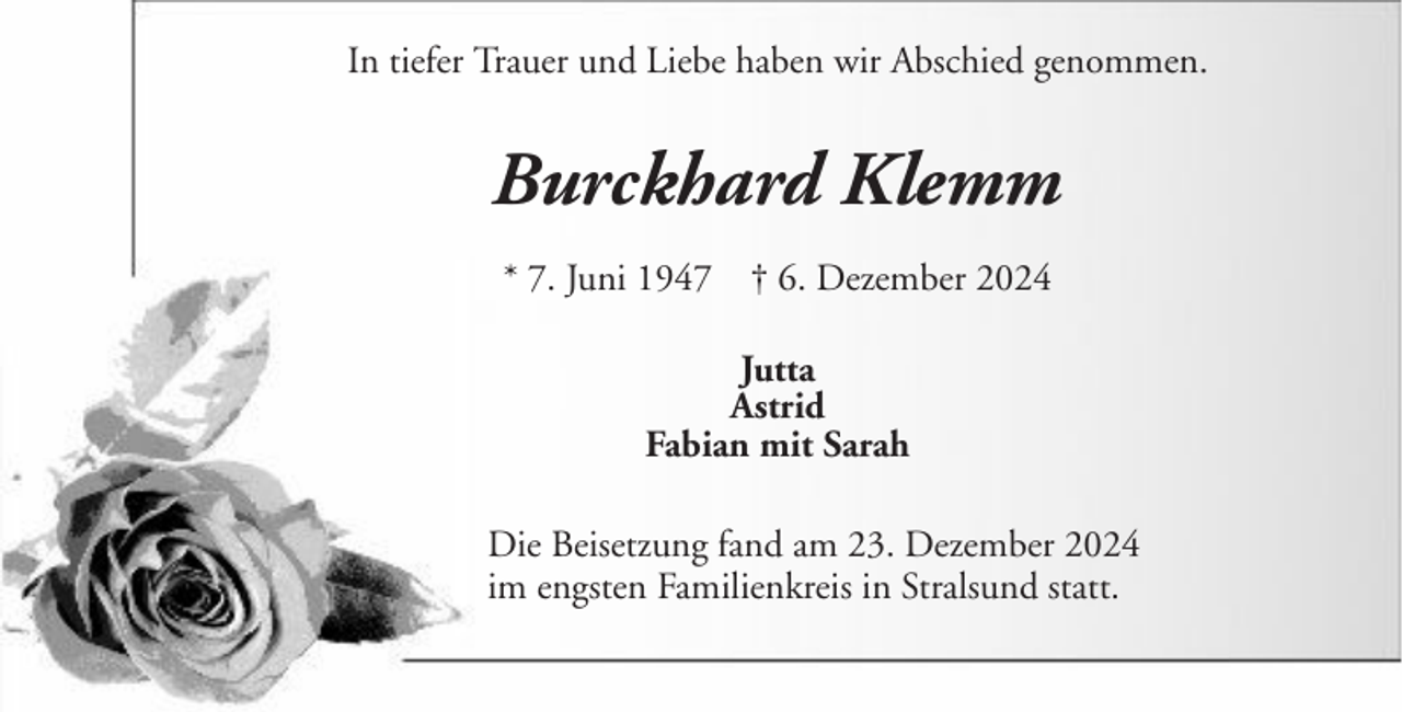 <p>In tiefer Trauer und Liebe haben wir Abschied genommen.</p><p>Burckhard Klemm<br />* 7. Juni 1947</p><p>† 6. Dezember 2024</p><p>Jutta<br />Astrid<br />Fabian mit Sarah<br />Die Beisetzung fand am 23. Dezember 2024<br />im engsten Familienkreis in Stralsund statt.</p>