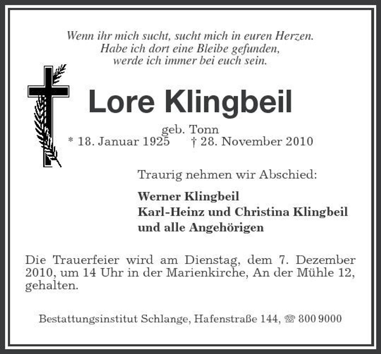 <p>Wenn ihr mich sucht, sucht mich in euren Herzen. Habe ich dort eine Bleibe gefunden, werde ich immer bei euch sein.</p><p>Lore Klingbeil<br />geb. Tonn * 18. Januar 1925 † 28. November 2010 Traurig nehmen wir Abschied: Werner Klingbeil Karl-Heinz und Christina Klingbeil und alle Angehörigen Die Trauerfeier wird am Dienstag, dem 7. Dezember 2010, um 14 Uhr in der Marienkirche, An der Mühle 12, gehalten.<br />Bestattungsinstitut Schlange, Hafenstraße 144, 800 9000</p>