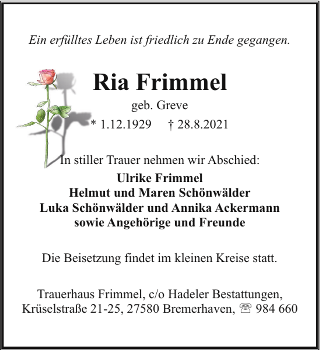 <p>Ein erfülltes Leben ist friedlich zu Ende gegangen.</p><p>Ria Frimmel</p><p>geb. Greve<br />* 1.12.1929 † 28.8.2021<br />In stilller Trauer nehmen wir Abschied:<br />Ulrike Frimmel<br />Helmut und Maren Schönwälder<br />Luka Schönwälder und Annika Ackermann<br />sowie Angehörige und Freunde<br />Die Beisetzung findet im kleinen Kreise statt.<br />Trauerhaus Frimmel, c/o Hadeler Bestattungen,<br />Krüselstraße 21-25, 27580 Bremerhaven, ' 984 660</p>