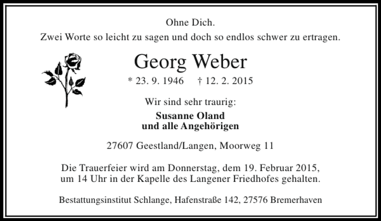 <p>Ohne Dich.<br />Zwei Worte so leicht zu sagen und doch so endlos schwer zu ertragen.</p><p>Georg Weber</p><p>* 23. 9. 1946</p><p>† 12. 2. 2015</p><p>Wir sind sehr traurig:<br />Susanne Oland<br />und alle Angehörigen<br />27607 Geestland/Langen, Moorweg 11<br />Die Trauerfeier wird am Donnerstag, dem 19. Februar 2015,<br />um 14 Uhr in der Kapelle des Langener Friedhofes gehalten.<br />Bestattungsinstitut Schlange, Hafenstraße 142, 27576 Bremerhaven</p>