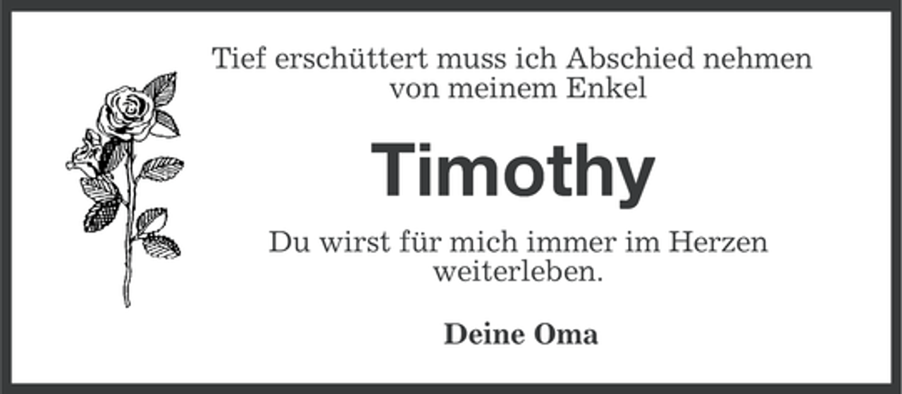 <p>Tief erschüttert muss ich Abschied nehmen<br />von meinem Enkel</p><p>Timothy<br />Du wirst für mich immer im Herzen<br />weiterleben.<br />Deine Oma</p>
