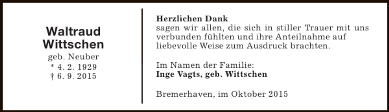 <p>Waltraud<br />Wittschen<br />geb. Neuber<br />* 4. 2. 1929<br />† 6. 9. 2015</p><p>Herzlichen Dank<br />sagen wir allen, die sich in stiller Trauer mit uns<br />verbunden fühlten und ihre Anteilnahme auf<br />liebevolle Weise zum Ausdruck brachten.<br />Im Namen der Familie:<br />Inge Vagts, geb. Wittschen<br />Bremerhaven, im Oktober 2015</p>