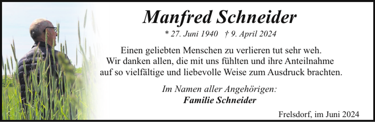 <p>Manfred Schneider<br />* 27. Juni 1940 † 9. April 2024</p><p>Einen geliebten Menschen zu verlieren tut sehr weh.<br />Wir danken allen, die mit uns fühlten und ihre Anteilnahme<br />auf so vielfältige und liebevolle Weise zum Ausdruck brachten.<br />Im Namen aller Angehörigen:<br />Familie Schneider<br />Frelsdorf, im Juni 2024</p>