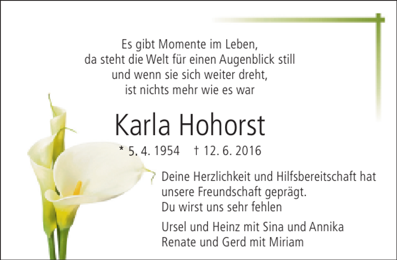 <p>Es gibt Momente im Leben,<br />da steht die Welt für einen Augenblick still<br />und wenn sie sich weiter dreht,<br />ist nichts mehr wie es war</p><p>Karla Hohorst<br />* 5. 4. 1954 † 12. 6. 2016</p><p>Deine Herzlichkeit und Hilfsbereitschaft hat<br />unsere Freundschaft geprägt.<br />Du wirst uns sehr fehlen<br />Ursel und Heinz mit Sina und Annika<br />Renate und Gerd mit Miriam</p>