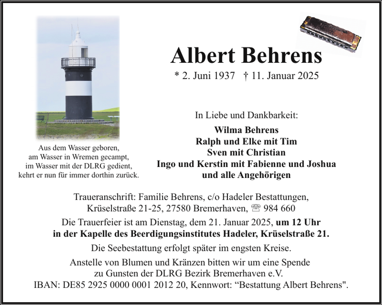<p>Albert Behrens<br />* 2. Juni 1937 † 11. Januar 2025<br />In Liebe und Dankbarkeit:<br />Aus dem Wasser geboren,<br />am Wasser in Wremen gecampt,<br />im Wasser mit der DLRG gedient,<br />kehrt er nun für immer dorthin zurück.</p><p>Wilma Behrens<br />Ralph und Elke mit Tim<br />Sven mit Christian<br />Ingo und Kerstin mit Fabienne und Joshua<br />und alle Angehörigen</p><p>Traueranschrift: Familie Behrens, c/o Hadeler Bestattungen,<br />Krüselstraße 21-25, 27580 Bremerhaven, ' 984 660<br />Die Trauerfeier ist am Dienstag, dem 21. Januar 2025, um 12 Uhr<br />in der Kapelle des Beerdigungsinstitutes Hadeler, Krüselstraße 21.<br />Die Seebestattung erfolgt später im engsten Kreise.<br />Anstelle von Blumen und Kränzen bitten wir um eine Spende<br />zu Gunsten der DLRG Bezirk Bremerhaven e.V.<br />IBAN: DE85 2925 01 2010, Kennwort: “Bestattung Albert Behrens".</p>