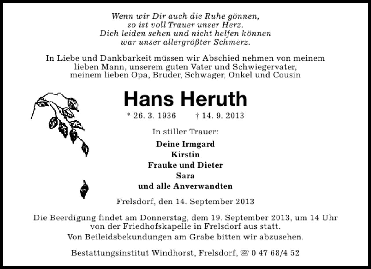<p>Wenn wir Dir auch die Ruhe gönnen,<br />so ist voll Trauer unser Herz.<br />Dich leiden sehen und nicht helfen können<br />war unser allergrößter Schmerz.<br />In Liebe und Dankbarkeit müssen wir Abschied nehmen von meinem<br />lieben Mann, unserem guten Vater und Schwiegervater,<br />meinem lieben Opa, Bruder, Schwager, Onkel und Cousin</p><p>Hans Heruth<br />* 26. 3. 1936</p><p>† 14. 9. 2013</p><p>In stiller Trauer:<br />Deine Irmgard<br />Kirstin<br />Frauke und Dieter<br />Sara<br />und alle Anverwandten<br />Frelsdorf, den 14. September 2013<br />Die Beerdigung findet am Donnerstag, dem 19. September 2013, um 14 Uhr<br />von der Friedhofskapelle in Frelsdorf aus statt.<br />Von Beileidsbekundungen am Grabe bitten wir abzusehen.<br />Bestattungsinstitut Windhorst, Frelsdorf, s 0 47 68/4 52</p>