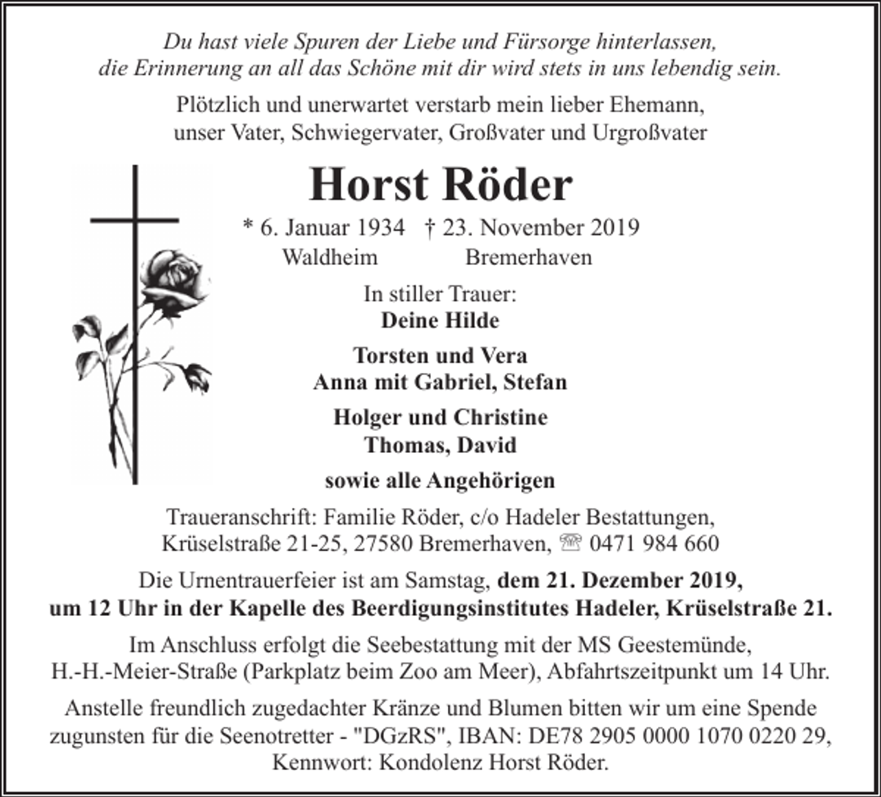 <p>Du hast viele Spuren der Liebe und Fürsorge hinterlassen,<br />die Erinnerung an all das Schöne mit dir wird stets in uns lebendig sein.<br />Plötzlich und unerwartet verstarb mein lieber Ehemann,<br />unser Vater, Schwiegervater, Großvater und Urgroßvater</p><p>Horst Röder</p><p>* 6. Januar 1934 † 23. November 2019<br />Waldheim<br />Bremerhaven<br />In stiller Trauer:<br />Deine Hilde<br />Torsten und Vera<br />Anna mit Gabriel, Stefan<br />Holger und Christine<br />Thomas, David<br />sowie alle Angehörigen<br />Traueranschrift: Familie Röder, c/o Hadeler Bestattungen,<br />Krüselstraße 21-25, 27580 Bremerhaven, ' 0471 984 660<br />Die Urnentrauerfeier ist am Samstag, dem 21. Dezember 2019,<br />um 12 Uhr in der Kapelle des Beerdigungsinstitutes Hadeler, Krüselstraße 21.<br />Im Anschluss erfolgt die Seebestattung mit der MS Geestemünde,<br />H.-H.-Meier-Straße (Parkplatz beim Zoo am Meer), Abfahrtszeitpunkt um 14 Uhr.<br />Anstelle freundlich zugedachter Kränze und Blumen bitten wir um eine Spende<br />zugunsten für die Seenotretter - "DGzRS", IBAN: DE78 2905 0000 107220 29,<br />Kennwort: Kondolenz Horst Röder.</p>