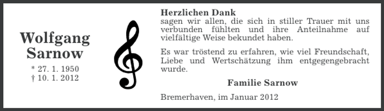 <p>Herzlichen Dank</p>
<p>Wolfgang<br />Sarnow<br />* 27. 1. 1950<br />† 10. 1. 2012</p>
<p>sagen wir allen, die sich in stiller Trauer mit uns<br />verbunden fühlten und ihre Anteilnahme auf<br />vielfältige Weise bekundet haben.<br />Es war tröstend zu erfahren, wie viel Freundschaft,<br />Liebe und Wertschätzung ihm entgegengebracht<br />wurde.</p>
<p>Familie Sarnow<br />Bremerhaven, im Januar 2012</p>