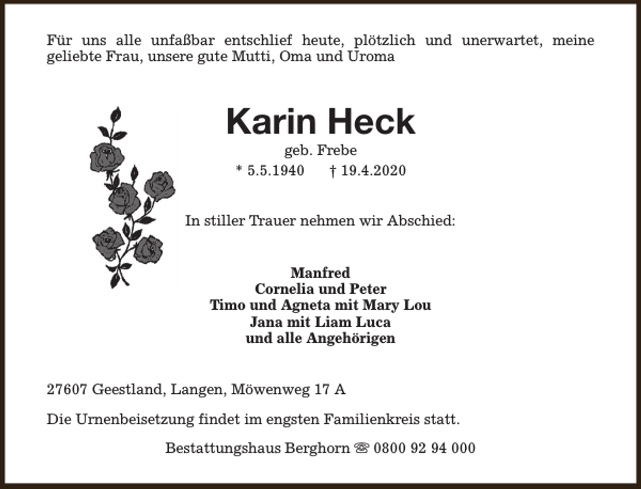 <p>Für uns alle unfaßbar entschlief heute, plötzlich und unerwartet, meine<br />geliebte Frau, unsere gute Mutti, Oma und Uroma</p><p>Karin Heck<br />geb. Frebe<br />* 5.5.1940<br />† 19.4.2020</p><p>In stiller Trauer nehmen wir Abschied:<br />Manfred<br />Cornelia und Peter<br />Timo und Agneta mit Mary Lou<br />Jana mit Liam Luca<br />und alle Angehörigen<br />27607 Geestland, Langen, Möwenweg 17 A<br />Die Urnenbeisetzung findet im engsten Familienkreis statt.<br />Bestattungshaus Berghorn s 0800 92 94 000</p>