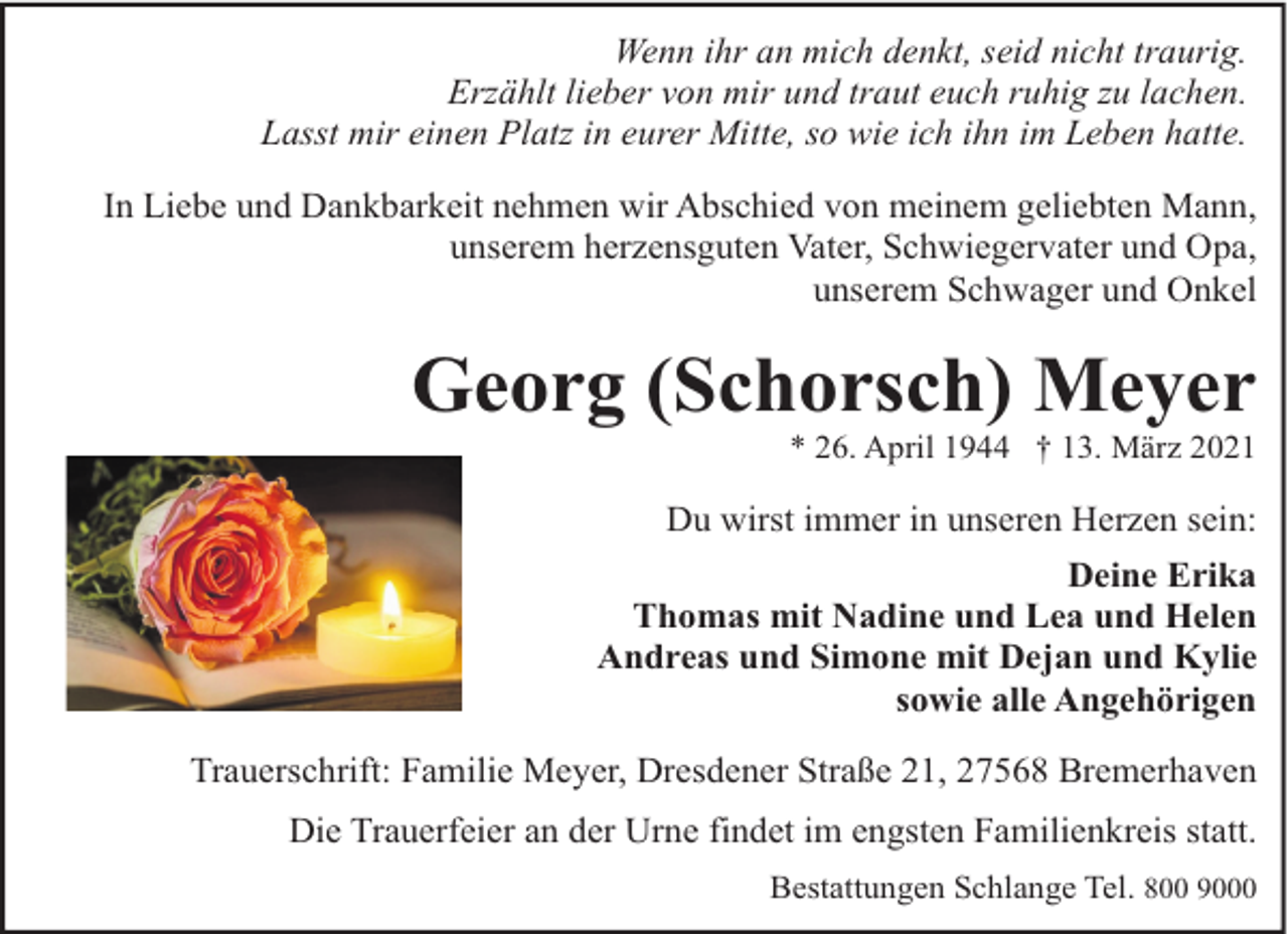 <p>Wenn ihr an mich denkt, seid nicht traurig.<br />Erzählt lieber von mir und traut euch ruhig zu lachen.<br />Lasst mir einen Platz in eurer Mitte, so wie ich ihn im Leben hatte.<br />In Liebe und Dankbarkeit nehmen wir Abschied von meinem geliebten Mann,<br />unserem herzensguten Vater, Schwiegervater und Opa,<br />unserem Schwager und Onkel</p><p>Georg (Schorsch) Meyer</p><p>* 26. April 1944 † 13. März 2021</p><p>Du wirst immer in unseren Herzen sein:<br />Deine Erika<br />Thomas mit Nadine und Lea und Helen<br />Andreas und Simone mit Dejan und Kylie<br />sowie alle Angehörigen<br />Trauerschrift: Familie Meyer, Dresdener Straße 21, 27568 Bremerhaven<br />Die Trauerfeier an der Urne findet im engsten Familienkreis statt.<br />Bestattungen Schlange Tel. 800 9000</p>