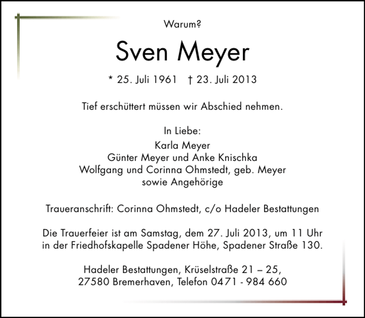 <p>Warum?</p>
<p>Sven Meyer<br />* 25. Juli 1961 † 23. Juli 2013<br />Tief erschüttert müssen wir Abschied nehmen.<br />In Liebe:<br />Karla Meyer<br />Günter Meyer und Anke Knischka<br />Wolfgang und Corinna Ohmstedt, geb. Meyer<br />sowie Angehörige<br />Traueranschrift: Corinna Ohmstedt, c/o Hadeler Bestattungen<br />Die Trauerfeier ist am Samstag, dem 27. Juli 2013, um 11 Uhr<br />in der Friedhofskapelle Spadener Höhe, Spadener Straße 130.<br />Hadeler Bestattungen, Krüselstraße 21 – 25,<br />27580 Bremerhaven, Telefon 04 71 - 984 660</p>