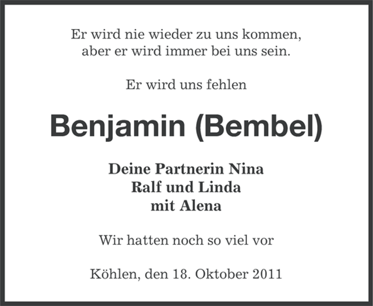 <p>Er wird nie wieder zu uns kommen,<br />aber er wird immer bei uns sein.<br />Er wird uns fehlen</p><p>Benjamin (Bembel)<br />Deine Partnerin Nina<br />Ralf und Linda<br />mit Alena<br />Wir hatten noch so viel vor<br />Köhlen, den 18. Oktober 2011</p>