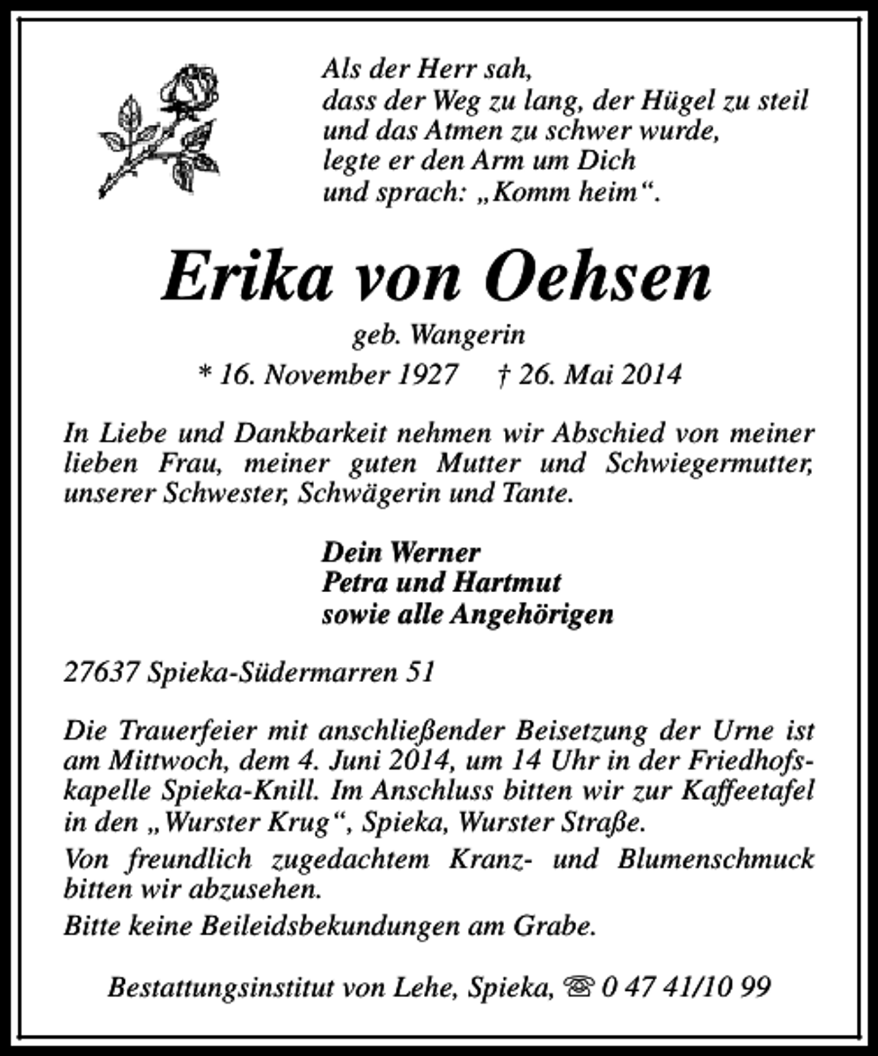 <p>Als der Herr sah,<br />dass der Weg zu lang, der Hügel zu steil<br />und das Atmen zu schwer wurde,<br />legte er den Arm um Dich<br />und sprach: „Komm heim“.</p><p>Erika von Oehsen<br />geb. Wangerin<br />* 16. November 1927 † 26. Mai 2014</p><p>In Liebe und Dankbarkeit nehmen wir Abschied von meiner<br />lieben Frau, meiner guten Mutter und Schwiegermutter,<br />unserer Schwester, Schwägerin und Tante.<br />Dein Werner<br />Petra und Hartmut<br />sowie alle Angehörigen<br />27637 Spieka-Südermarren 51<br />Die Trauerfeier mit anschließender Beisetzung der Urne ist<br />am Mittwoch, dem 4. Juni 2014, um 14 Uhr in der Friedhofskapelle Spieka-Knill. Im Anschluss bitten wir zur Kaffeetafel<br />in den „Wurster Krug“, Spieka, Wurster Straße.<br />Von freundlich zugedachtem Kranz- und Blumenschmuck<br />bitten wir abzusehen.<br />Bitte keine Beileidsbekundungen am Grabe.<br />Bestattungsinstitut von Lehe, Spieka, s 0 47 41/10 99</p>