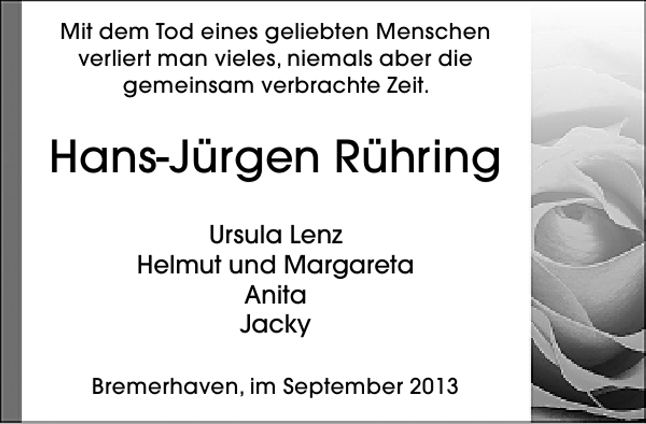 <p>Mit dem Tod eines geliebten Menschen<br />verliert man vieles, niemals aber die<br />gemeinsam verbrachte Zeit.</p>
<p>Hans-Jürgen Rühring<br />Ursula Lenz<br />Helmut und Margareta<br />Anita<br />Jacky<br />Bremerhaven, im September 2013</p>