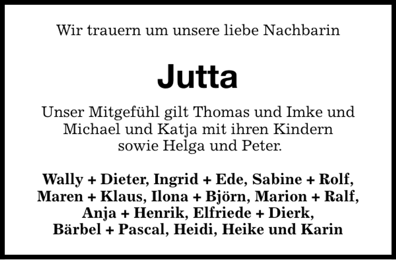 <p>Wir trauern um unsere liebe Nachbarin</p><p>Jutta<br />Unser Mitgefühl gilt Thomas und Imke und<br />Michael und Katja mit ihren Kindern<br />sowie Helga und Peter.<br />Wally + Dieter, Ingrid + Ede, Sabine + Rolf,<br />Maren + Klaus, Ilona + Björn, Marion + Ralf,<br />Anja + Henrik, Elfriede + Dierk,<br />Bärbel + Pascal, Heidi, Heike und Karin</p>