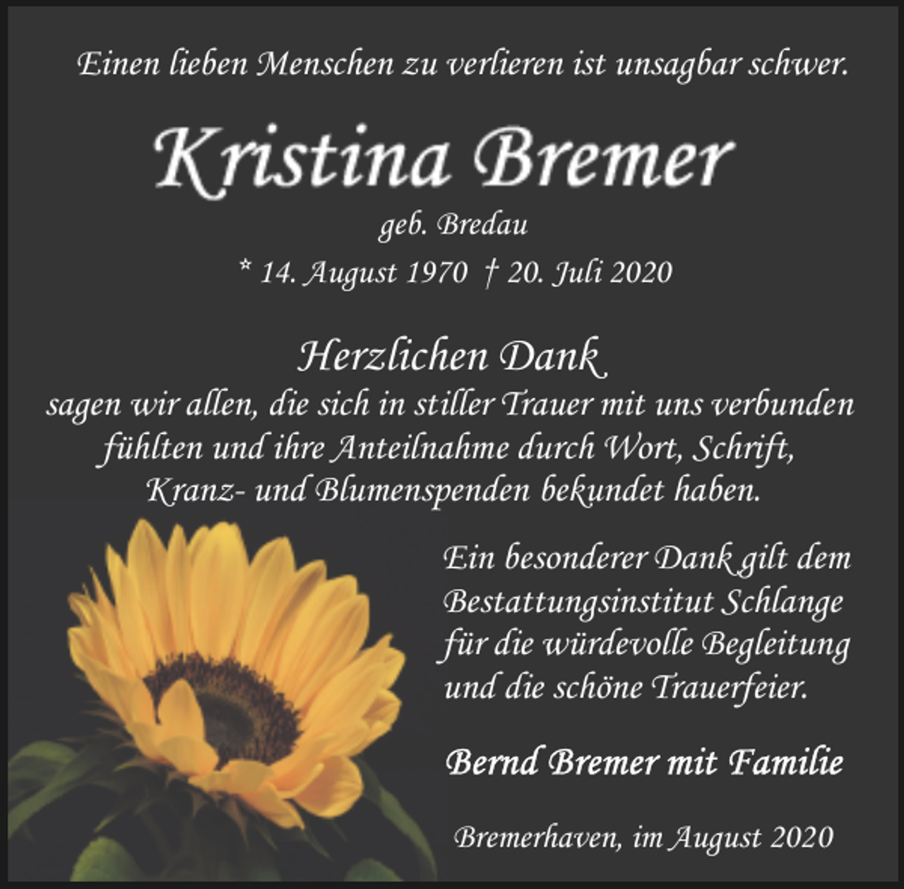<p>Einen lieben Menschen zu verlieren ist unsagbar schwer.</p>
<p>geb. Bredau<br />* 14. August 1970 † 20. Juli 2020</p>
<p>Herzlichen Dank</p>
<p>sagen wir allen, die sich in stiller Trauer mit uns verbunden<br />fühlten und ihre Anteilnahme durch Wort, Schrift,<br />Kranz- und Blumenspenden bekundet haben.<br />Ein besonderer Dank gilt dem<br />Bestattungsinstitut Schlange<br />für die würdevolle Begleitung<br />und die schöne Trauerfeier.</p>
<p>Bremerhaven, im August 2020</p>