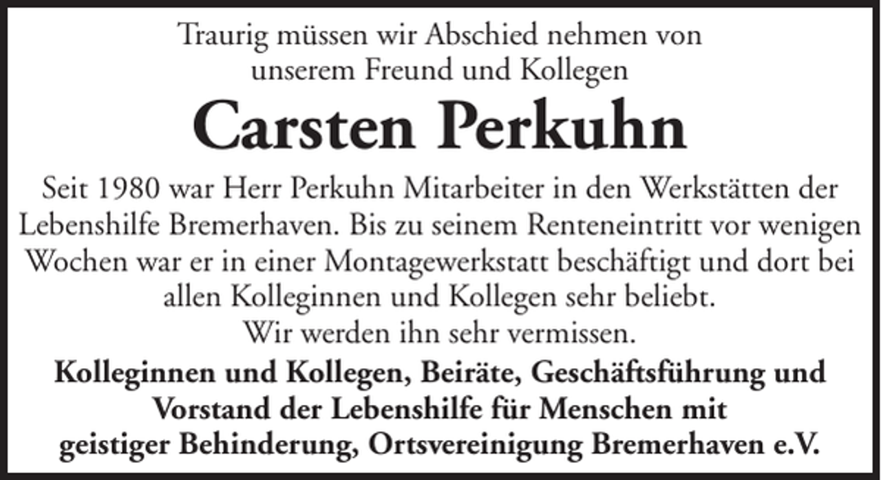 <p>Traurig müssen wir Abschied nehmen von<br />unserem Freund und Kollegen</p><p>Carsten Perkuhn</p><p>Seit 1980 war Herr Perkuhn Mitarbeiter in den Werkstätten der<br />Lebenshilfe Bremerhaven. Bis zu seinem Renteneintritt vor wenigen<br />Wochen war er in einer Montagewerkstatt beschäftigt und dort bei<br />allen Kolleginnen und Kollegen sehr beliebt.<br />Wir werden ihn sehr vermissen.<br />Kolleginnen und Kollegen, Beiräte, Geschäftsführung und<br />Vorstand der Lebenshilfe für Menschen mit<br />geistiger Behinderung, Ortsvereinigung Bremerhaven e.V.</p>