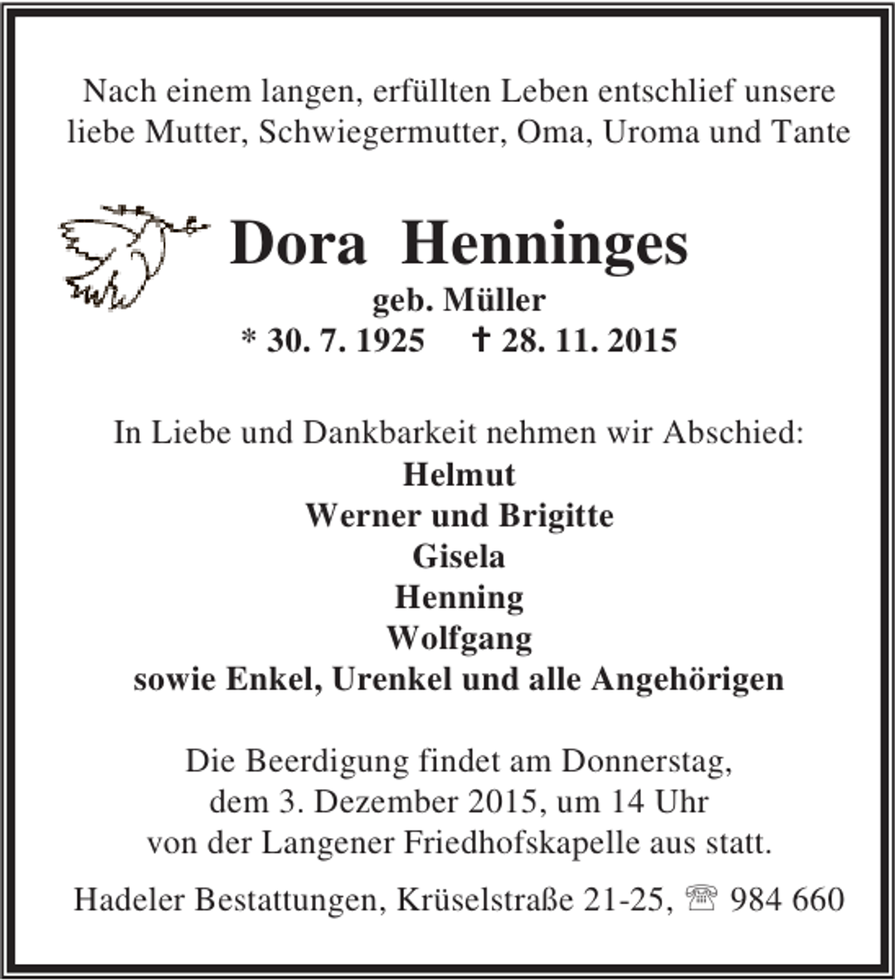 <p>Nach einem langen, erfüllten Leben entschlief unsere<br />liebe Mutter, Schwiegermutter, Oma, Uroma und Tante</p><p>Dora Henninges<br />geb. Müller<br />* 30. 7. 1925 B 28. 11. 2015</p><p>In Liebe und Dankbarkeit nehmen wir Abschied:<br />Helmut<br />Werner und Brigitte<br />Gisela<br />Henning<br />Wolfgang<br />sowie Enkel, Urenkel und alle Angehörigen<br />Die Beerdigung findet am Donnerstag,<br />dem 3. Dezember 2015, um 14 Uhr<br />von der Langener Friedhofskapelle aus statt.<br />Hadeler Bestattungen, Krüselstraße 21-25, ℡ 984 660</p>