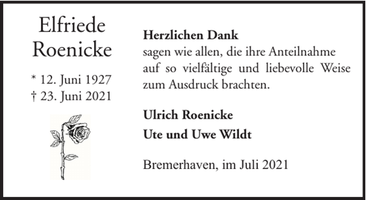 <p>Elfriede<br />Roenicke<br />* 12. Juni 1927<br />† 23. Juni 2021</p><p>Herzlichen Dank<br />sagen wie allen, die ihre Anteilnahme<br />auf so vielfältige und liebevolle Weise<br />zum Ausdruck brachten.<br />Ulrich Roenicke<br />Ute und Uwe Wildt<br />Bremerhaven, im Juli 2021</p>