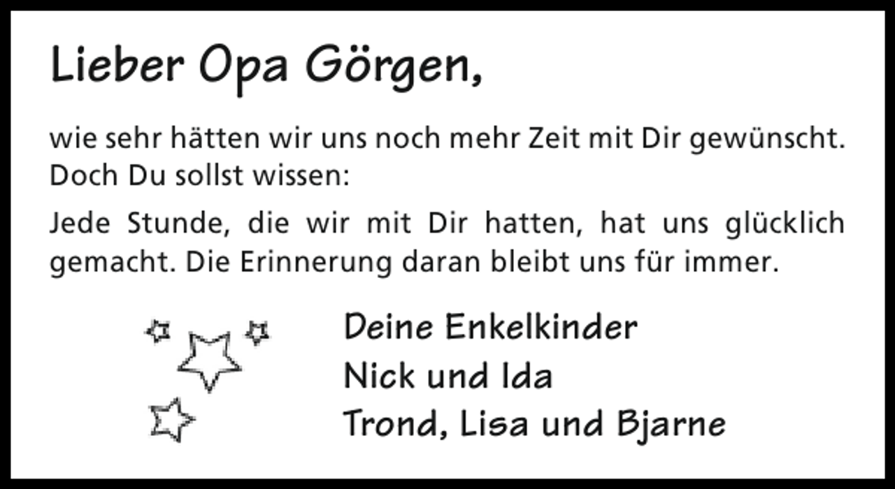 <p>Lieber Opa Görgen,<br />wie sehr hätten wir uns noch mehr Zeit mit Dir gewünscht.<br />Doch Du sollst wissen:<br />Jede Stunde, die wir mit Dir hatten, hat uns glücklich<br />gemacht. Die Erinnerung daran bleibt uns für immer.</p><p>Deine Enkelkinder<br />Nick und Ida<br />Trond, Lisa und Bjarne</p>