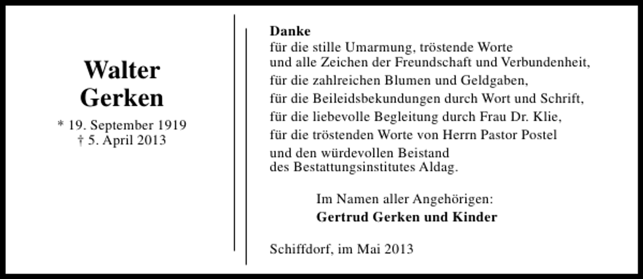 <p>Walter<br />Gerken<br />* 19. September 1919<br />† 5. April 2013</p><p>Danke<br />für die stille Umarmung, tröstende Worte<br />und alle Zeichen der Freundschaft und Verbundenheit,<br />für die zahlreichen Blumen und Geldgaben,<br />für die Beileidsbekundungen durch Wort und Schrift,<br />für die liebevolle Begleitung durch Frau Dr. Klie,<br />für die tröstenden Worte von Herrn Pastor Postel<br />und den würdevollen Beistand<br />des Bestattungsinstitutes Aldag.<br />Im Namen aller Angehörigen:<br />Gertrud Gerken und Kinder<br />Schiffdorf, im Mai 2013</p>