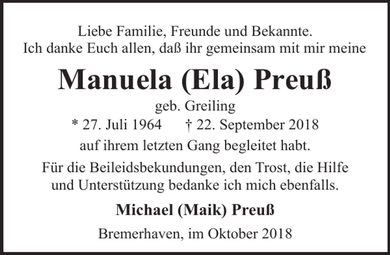 <p>Liebe Familie, Freunde und Bekannte.<br />Ich danke Euch allen, daß ihr gemeinsam mit mir meine</p><p>Manuela (Ela) Preuß</p><p>geb. Greiling<br />* 27. Juli 1964<br />† 22. September 2018<br />auf ihrem letzten Gang begleitet habt.<br />Für die Beileidsbekundungen, den Trost, die Hilfe<br />und Unterstützung bedanke ich mich ebenfalls.</p><p>Michael (Maik) Preuß<br />Bremerhaven, im Oktober 2018</p>