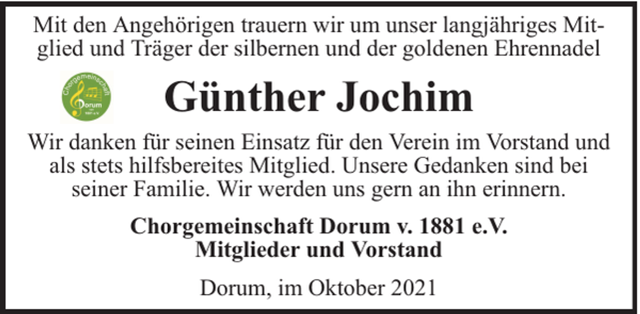 <p>Mit den Angehörigen trauern wir um unser langjähriges Mitglied und Träger der silbernen und der goldenen Ehrennadel</p><p>Günther Jochim<br />Wir danken für seinen Einsatz für den Verein im Vorstand und<br />als stets hilfsbereites Mitglied. Unsere Gedanken sind bei<br />seiner Familie. Wir werden uns gern an ihn erinnern.<br />Chorgemeinschaft Dorum v. 1881 e.V.<br />Mitglieder und Vorstand<br />Dorum, im Oktober 2021</p>