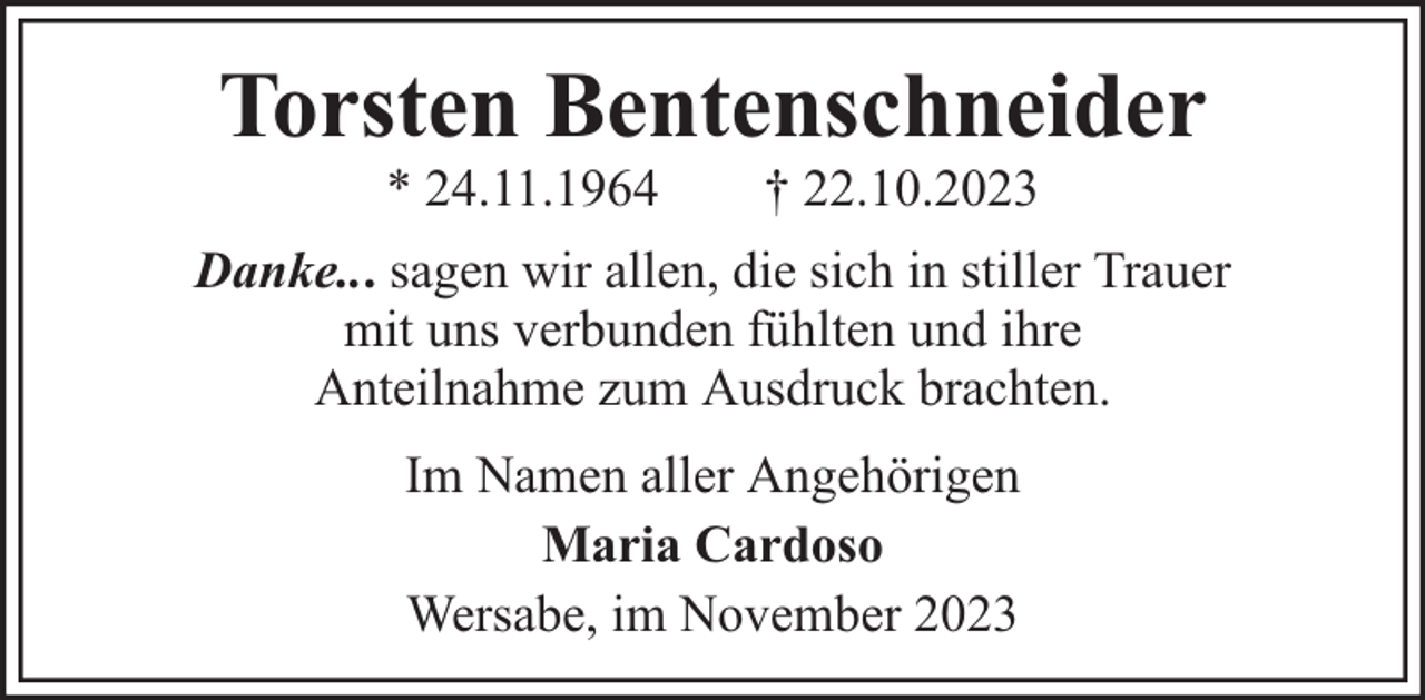 <p>Torsten Bentenschneider<br />* 24.11.1964</p><p>† 22.10.2023</p><p>Danke... sagen wir allen, die sich in stiller Trauer<br />mit uns verbunden fühlten und ihre<br />Anteilnahme zum Ausdruck brachten.<br />Im Namen aller Angehörigen<br />Maria Cardoso<br />Wersabe, im November 2023</p>
