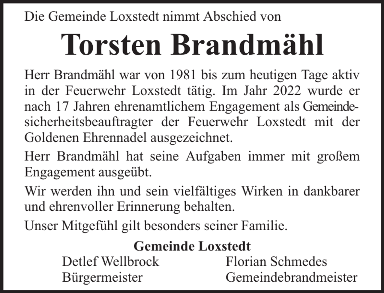 <p>Die Gemeinde Loxstedt nimmt Abschied von</p><p>Torsten Brandmähl</p><p>Herr Brandmähl war von 1981 bis zum heutigen Tage aktiv<br />in der Feuerwehr Loxstedt tätig. Im Jahr 2022 wurde er<br />nach 17 Jahren ehrenamtlichem Engagement als Gemeindesicherheitsbeauftragter der Feuerwehr Loxstedt mit der<br />Goldenen Ehrennadel ausgezeichnet.<br />Herr Brandmähl hat seine Aufgaben immer mit großem<br />Engagement ausgeübt.<br />Wir werden ihn und sein vielfältiges Wirken in dankbarer<br />und ehrenvoller Erinnerung behalten.<br />Unser Mitgefühl gilt besonders seiner Familie.<br />Gemeinde Loxstedt<br />Detlef Wellbrock<br />Florian Schmedes<br />Bürgermeister<br />Gemeindebrandmeister</p>