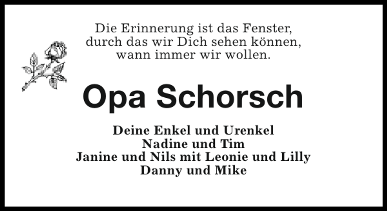 <p>Die Erinnerung ist das Fenster,<br />durch das wir Dich sehen können,<br />wann immer wir wollen.</p><p>Opa Schorsch<br />Deine Enkel und Urenkel<br />Nadine und Tim<br />Janine und Nils mit Leonie und Lilly<br />Danny und Mike</p>