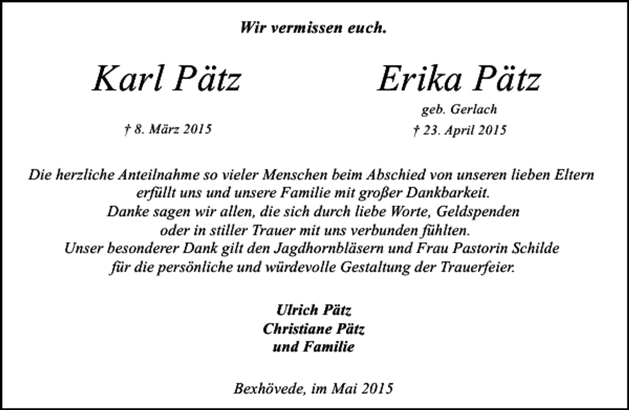 <p>Wir vermissen euch.</p><p>Karl Pätz</p><p>Erika Pätz<br />geb. Gerlach<br />† 23. April 2015</p><p>† 8. März 2015</p><p>Die herzliche Anteilnahme so vieler Menschen beim Abschied von unseren lieben Eltern<br />erfüllt uns und unsere Familie mit großer Dankbarkeit.<br />Danke sagen wir allen, die sich durch liebe Worte, Geldspenden<br />oder in stiller Trauer mit uns verbunden fühlten.<br />Unser besonderer Dank gilt den Jagdhornbläsern und Frau Pastorin Schilde<br />für die persönliche und würdevolle Gestaltung der Trauerfeier.<br />Ulrich Pätz<br />Christiane Pätz<br />und Familie<br />Bexhövede, im Mai 2015</p>