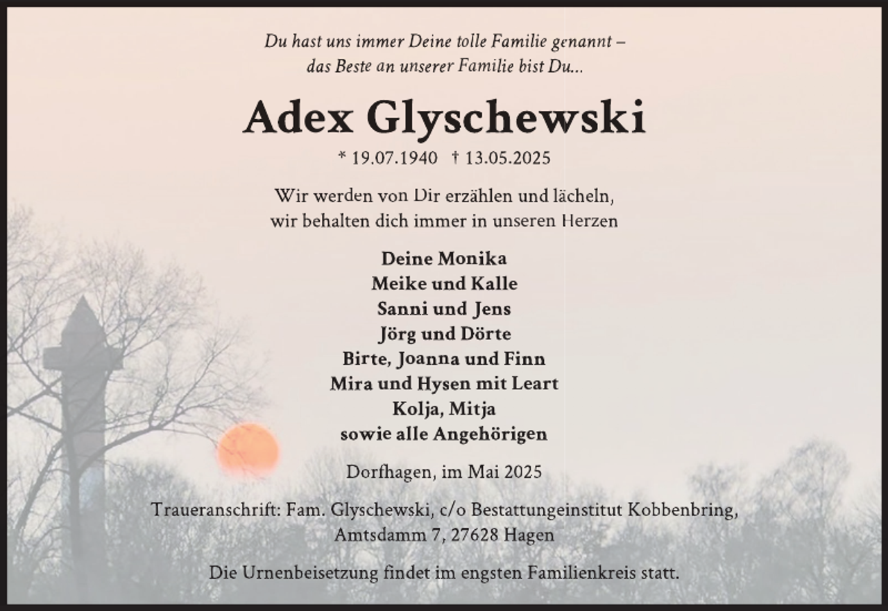 <p>Du hast uns immer Deine tolle Familie geenannt –<br />das Beste an unserer Familie bist Duu…</p>
<p>Adex Glyschewski<br />wski<br />* 19.07.1940 † 13.05.2025</p>
<p>Wir werden von Dir erzählen und läächeln,<br />wir behalten dich immer in unseren Herzen<br />Deine Monika<br />Meike und Kalle<br />Sanni und Jens<br />Jörg und Dörte<br />Birte, Joanna und Finn<br />Mira und Hysen mit Leart<br />Kolja, Mitja<br />sowie alle Angehörigen<br />Dorfh<br />fhagen,<br />h<br />im Mai 2025<br />Traueranschrift: Fam. Glyschewski, c/o Bestattungeinstitut Kobbenbring,<br />Amtsddamm 7, 27628 Hagen<br />Die Urnenbeisetzung findet im engsten Famiilienkreis statt.</p>