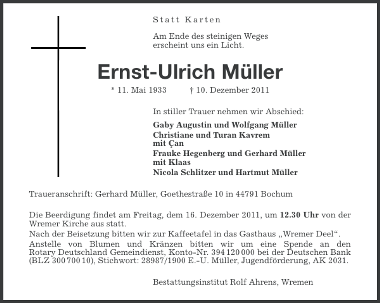 <p>Statt Karten<br />Am Ende des steinigen Weges<br />erscheint uns ein Licht.</p><p>Ernst-Ulrich Müller<br />* 11. Mai 1933</p><p>† 10. Dezember 2011</p><p>In stiller Trauer nehmen wir Abschied:<br />Gaby Augustin und Wolfgang Müller<br />Christiane und Turan Kavrem<br />mit Çan<br />Frauke Hegenberg und Gerhard Müller<br />mit Klaas<br />Nicola Schlitzer und Hartmut Müller<br />Traueranschrift: Gerhard Müller, Goethestraße 10 in 44791 Bochum<br />Die Beerdigung findet am Freitag, dem 16. Dezember 2011, um 12.30 Uhr von der<br />Wremer Kirche aus statt.<br />Nach der Beisetzung bitten wir zur Kaffeetafel in das Gasthaus „Wremer Deel“.<br />Anstelle von Blumen und Kränzen bitten wir um eine Spende an den<br />Rotary Deutschland Gemeindienst, Konto-Nr. 394 1200 bei der Deutschen Bank<br />(BLZ 300 700 10), Stichwort: 28987/1900 E.-U. Müller, Jugendförderung, AK 2031.<br />Bestattungsinstitut Rolf Ahrens, Wremen</p>