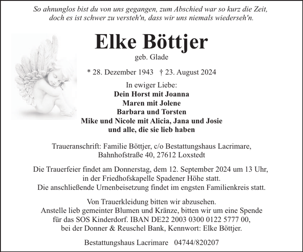 <p>So ahnunglos bist du von uns gegangen, zum Abschied war so kurz die Zeit,<br />doch es ist schwer zu versteh'n, dass wir uns niemals wiederseh'n.</p><p>Elke Böttjer<br />geb. Glade</p><p>* 28. Dezember 1943 † 23. August 2024<br />In ewiger Liebe:<br />Dein Horst mit Joanna<br />Maren mit Jolene<br />Barbara und Torsten<br />Mike und Nicole mit Alicia, Jana und Josie<br />und alle, die sie lieb haben<br />Traueranschrift: Familie Böttjer, c/o Bestattungshaus Lacrimare,<br />Bahnhofstraße 40, 27612 Loxstedt<br />Die Trauerfeier findet am Donnerstag, dem 12. September 2024 um 13 Uhr,<br />in der Friedhofskapelle Spadener Höhe statt.<br />Die anschließende Urnenbeisetzung findet im engsten Familienkreis statt.<br />Von Trauerkleidung bitten wir abzusehen.<br />Anstelle lieb gemeinter Blumen und Kränze, bitten wir um eine Spende<br />für das SOS Kinderdorf. IBAN DE200122 5777 00,<br />bei der Donner &amp; Reuschel Bank, Kennwort: Elke Böttjer.<br />Bestattungshaus Lacrimare 04744/820207</p>