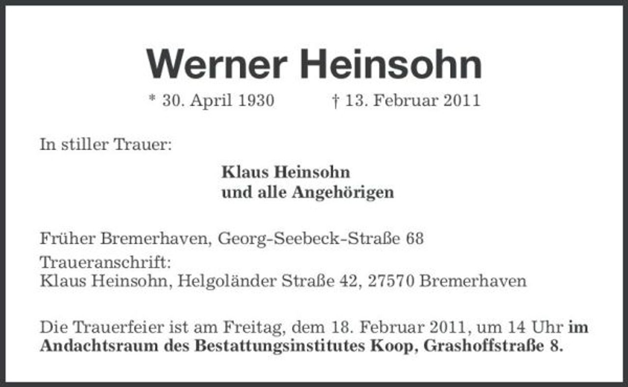 <p>Werner Heinsohn<br />* 30. April 1930 † 13. Februar 2011<br />In stiller Trauer:<br />Klaus Heinsohn<br />und alle Angehörigen<br />Früher Bremerhaven, Georg-Seebeck-Straße 68<br />Traueranschrift:<br />Klaus Heinsohn, Helgoländer Straße 42, 27570 Bremerhaven<br />Die Trauerfeier ist am Freitag, dem 18. Februar 2011, um 14 Uhr im Andachtsraum des Bestattungsinstitutes Koop, Grashoffstraße 8.</p>