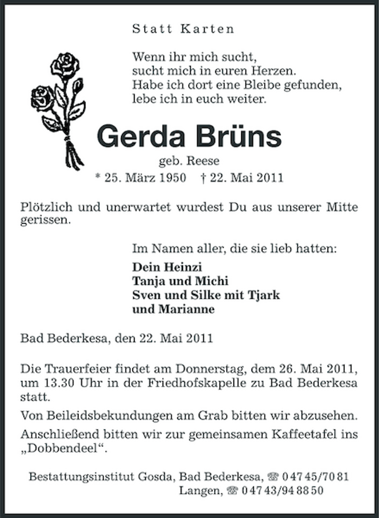 <p>Statt Karten Wenn ihr mich sucht, sucht mich in euren Herzen. Habe ich dort eine Bleibe gefunden, lebe ich in euch weiter.</p><p>Gerda Brüns<br />geb. Reese * 25. März 1950 † 22. Mai 2011 Plötzlich und unerwartet wurdest Du aus unserer Mitte gerissen. Im Namen aller, die sie lieb hatten: Dein Heinzi Tanja und Michi Sven und Silke mit Tjark und Marianne Bad Bederkesa, den 22. Mai 2011 Die Trauerfeier findet am Donnerstag, dem 26. Mai 2011, um 13.30 Uhr in der Friedhofskapelle zu Bad Bederkesa statt. Von Beileidsbekundungen am Grab bitten wir abzusehen. Anschließend bitten wir zur gemeinsamen Kaffeetafel ins „Dobbendeel“.<br />Bestattungsinstitut Gosda, Bad Bederkesa, 0 47 45/70 81 Langen, 0 47 43/94 88 50</p>