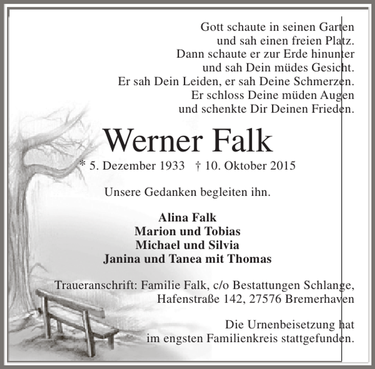 <p>Gott schaute in seinen Garten<br />und sah einen freien Platz.<br />Dann schaute er zur Erde hinunter<br />und sah Dein müdes Gesicht.<br />Er sah Dein Leiden, er sah Deine Schmerzen.<br />Er schloss Deine müden Augen<br />und schenkte Dir Deinen Frieden.</p><p>Werner Falk</p><p>* 5. Dezember 1933 † 10. Oktober 2015<br />Unsere Gedanken begleiten ihn.<br />Alina Falk<br />Marion und Tobias<br />Michael und Silvia<br />Janina und Tanea mit Thomas<br />Traueranschrift: Familie Falk, c/o Bestattungen Schlange,<br />Hafenstraße 142, 27576 Bremerhaven<br />Die Urnenbeisetzung hat<br />im engsten Familienkreis stattgefunden.</p>