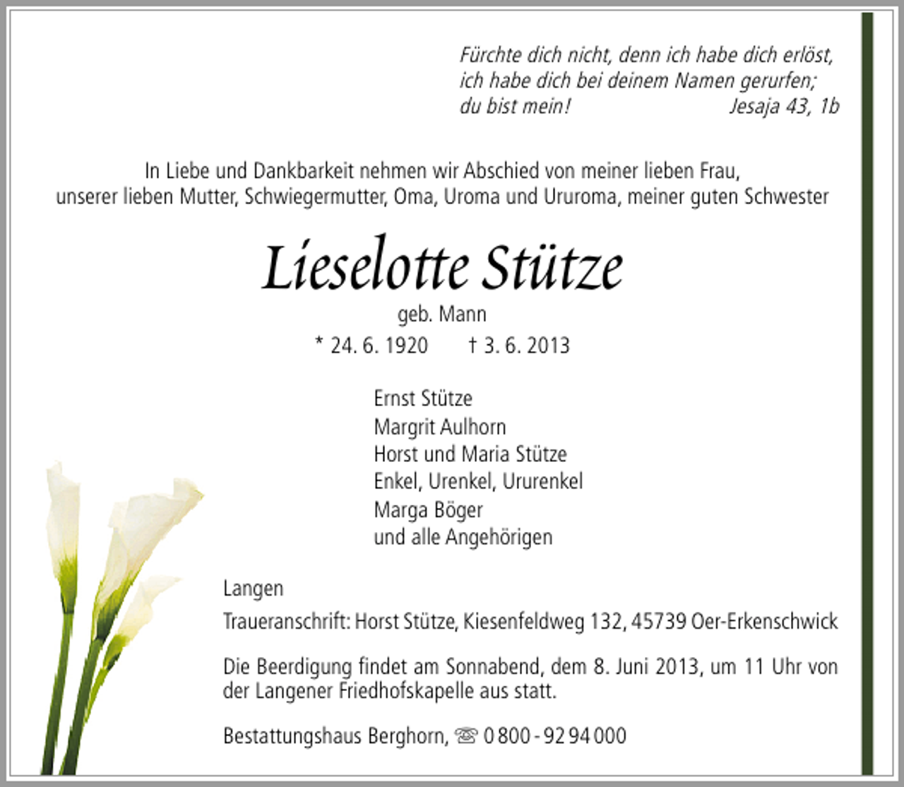 <p>Fürchte dich nicht, denn ich habe dich erlöst,<br />ich habe dich bei deinem Namen gerurfen;<br />du bist mein!<br />Jesaja 43, 1b<br />In Liebe und Dankbarkeit nehmen wir Abschied von meiner lieben Frau,<br />unserer lieben Mutter, Schwiegermutter, Oma, Uroma und Ururoma, meiner guten Schwester</p><p>Lieselotte Stütze<br />geb. Mann<br />* 24. 6. 1920<br />† 3. 6. 2013</p><p>Ernst Stütze<br />Margrit Aulhorn<br />Horst und Maria Stütze<br />Enkel, Urenkel, Ururenkel<br />Marga Böger<br />und alle Angehörigen<br />Langen<br />Traueranschrift: Horst Stütze, Kiesenfeldweg 132, 45739 Oer-Erkenschwick<br />Die Beerdigung ﬁndet am Sonnabend, dem 8. Juni 2013, um 11 Uhr von<br />der Langener Friedhofskapelle aus statt.<br />Bestattungshaus Berghorn,  0 800 - 92 94 000</p>