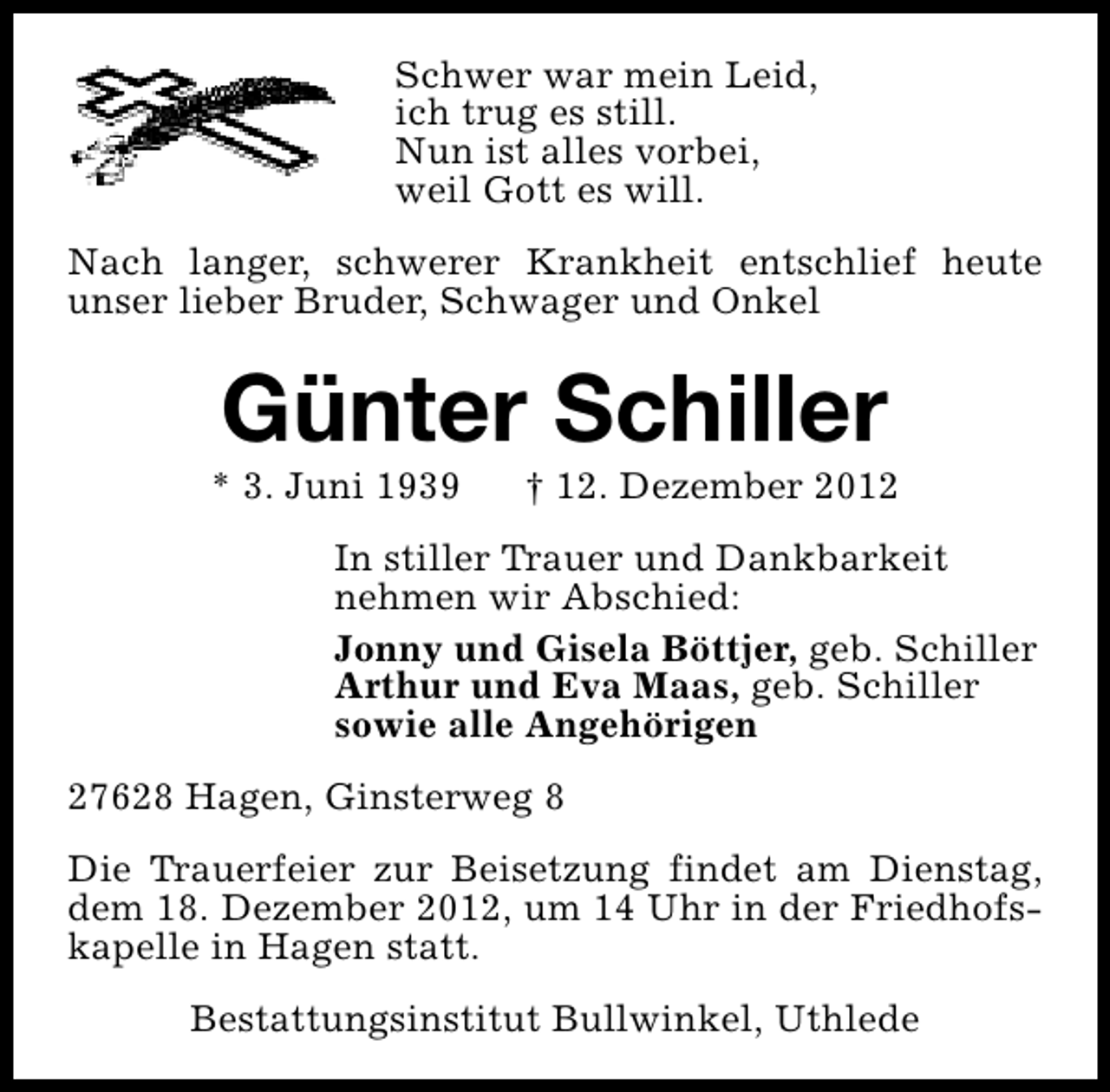 <p>Schwer war mein Leid,<br />ich trug es still.<br />Nun ist alles vorbei,<br />weil Gott es will.<br />Nach langer, schwerer Krankheit entschlief heute<br />unser lieber Bruder, Schwager und Onkel</p><p>Günter Schiller</p><p>* 3. Juni 1939</p><p>† 12. Dezember 2012</p><p>In stiller Trauer und Dankbarkeit<br />nehmen wir Abschied:<br />Jonny und Gisela Böttjer, geb. Schiller<br />Arthur und Eva Maas, geb. Schiller<br />sowie alle Angehörigen<br />27628 Hagen, Ginsterweg 8<br />Die Trauerfeier zur Beisetzung findet am Dienstag,<br />dem 18. Dezember 2012, um 14 Uhr in der Friedhofskapelle in Hagen statt.<br />Bestattungsinstitut Bullwinkel, Uthlede</p>