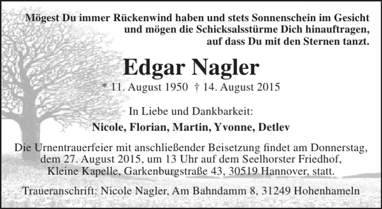 <p>Mögest Du immer Rückenwind haben und stets Sonnenschein im Gesicht<br />und mögen die Schicksalsstürme Dich hinauftragen,<br />auf dass Du mit den Sternen tanzt.</p><p>Edgar Nagler</p><p>* 11. August 1950 † 14. August 2015<br />In Liebe und Dankbarkeit:<br />Nicole, Florian, Martin, Yvonne, Detlev<br />Die Urnentrauerfeier mit anschließender Beisetzung findet am Donnerstag,<br />dem 27. August 2015, um 13 Uhr auf dem Seelhorster Friedhof,<br />Kleine Kapelle, Garkenburgstraße 43, 30519 Hannover, statt.<br />Traueranschrift: Nicole Nagler, Am Bahndamm 8, 31249 Hohenhameln</p>