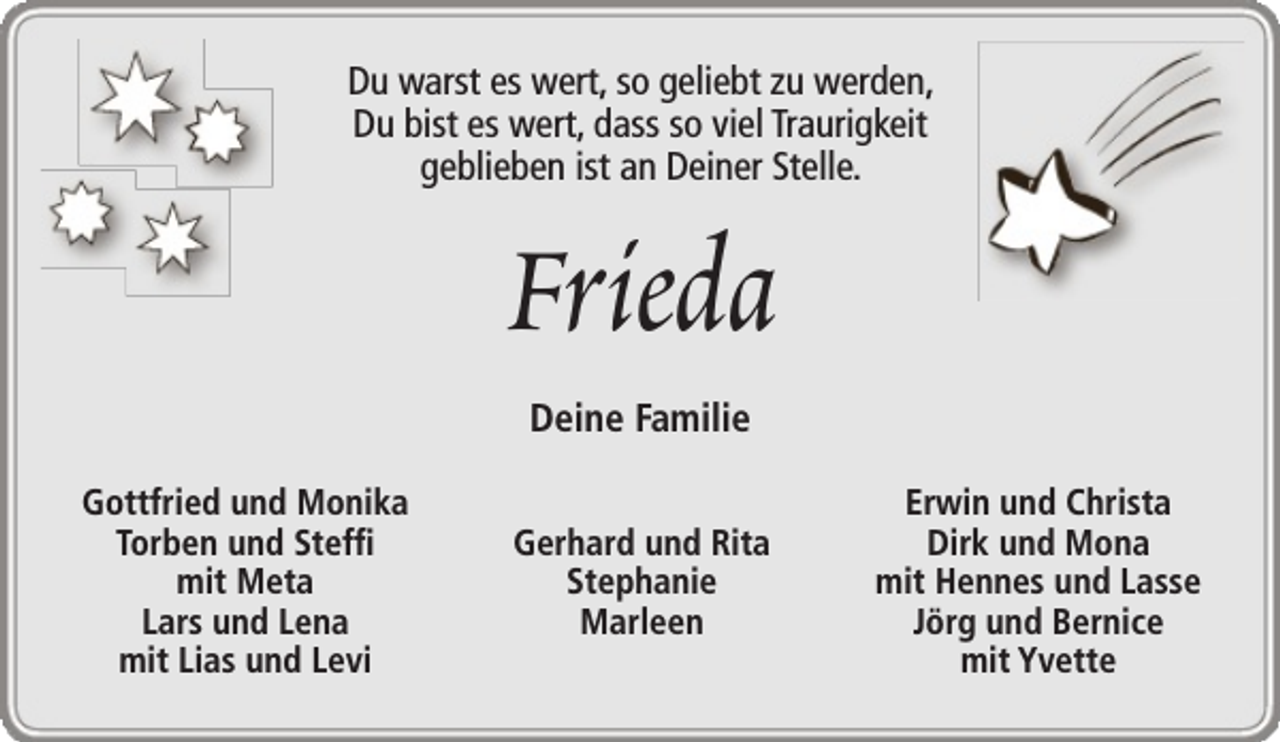 <p>Du warst es wert, so geliebt zu werden,<br />Du bist es wert, dass so viel Traurigkeit<br />geblieben ist an Deiner Stelle.</p><p>Frieda<br />Deine Familie</p><p>Gottfried und Monika<br />Torben und Steffi<br />mit Meta<br />Lars und Lena<br />mit Lias und Levi</p><p>Gerhard und Rita<br />Stephanie<br />Marleen</p><p>Erwin und Christa<br />Dirk und Mona<br />mit Hennes und Lasse<br />Jörg und Bernice<br />mit Yvette</p>