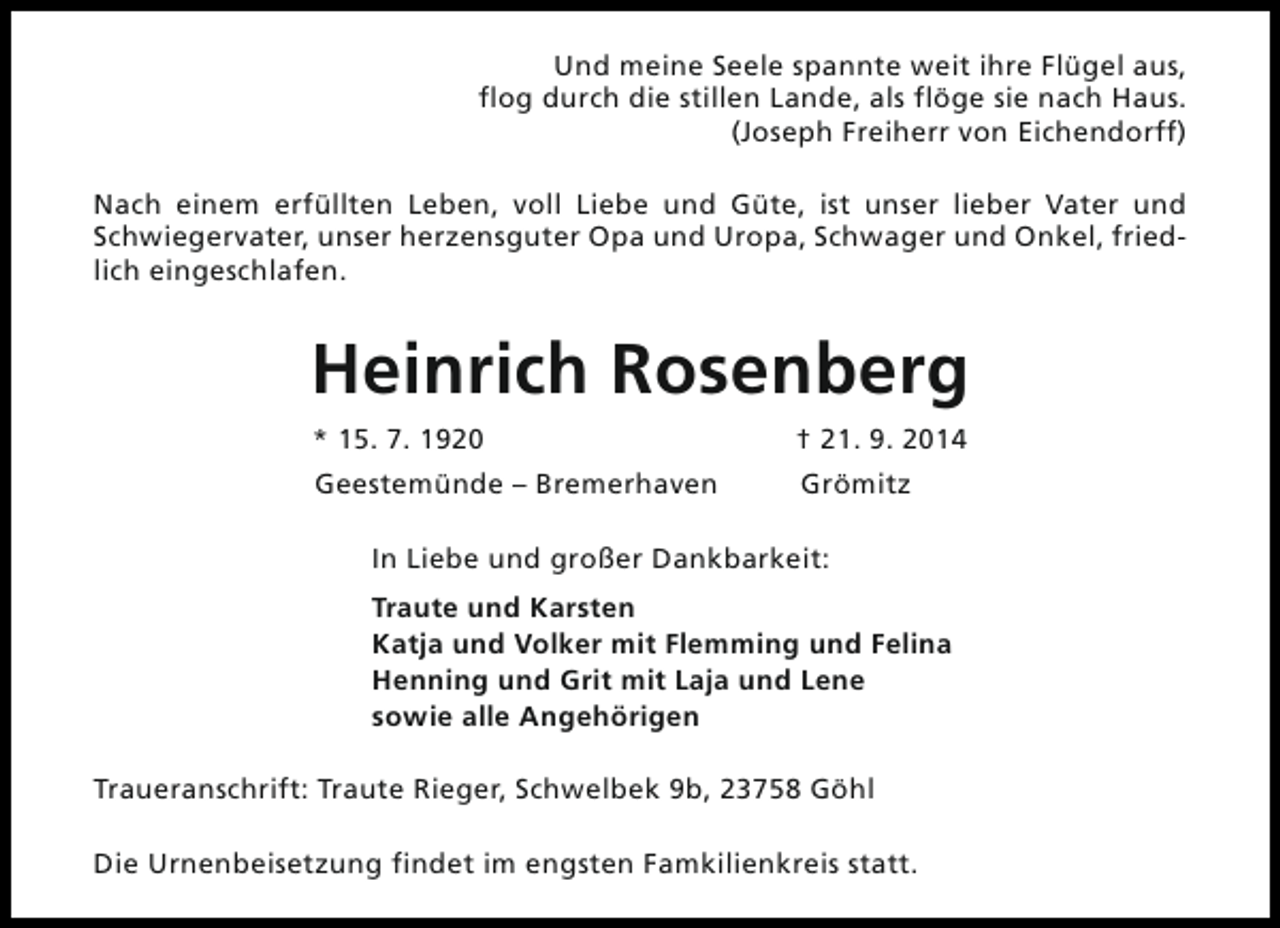 <p>Und meine Seele spannte weit ihre Flügel aus,<br />flog durch die stillen Lande, als flöge sie nach Haus.<br />(Joseph Freiherr von Eichendorff)<br />Nach einem erfüllten Leben, voll Liebe und Güte, ist unser lieber Vater und<br />Schwiegervater, unser herzensguter Opa und Uropa, Schwager und Onkel, friedlich eingeschlafen.</p><p>Heinrich Rosenberg<br />* 15. 7. 1920</p><p>† 21. 9. 2014</p><p>Geestemünde – Bremerhaven</p><p>Grömitz</p><p>In Liebe und großer Dankbarkeit:<br />Traute und Karsten<br />Katja und Volker mit Flemming und Felina<br />Henning und Grit mit Laja und Lene<br />sowie alle Angehörigen<br />Traueranschrift: Traute Rieger, Schwelbek 9b, 23758 Göhl<br />Die Urnenbeisetzung findet im engsten Famkilienkreis statt.</p>