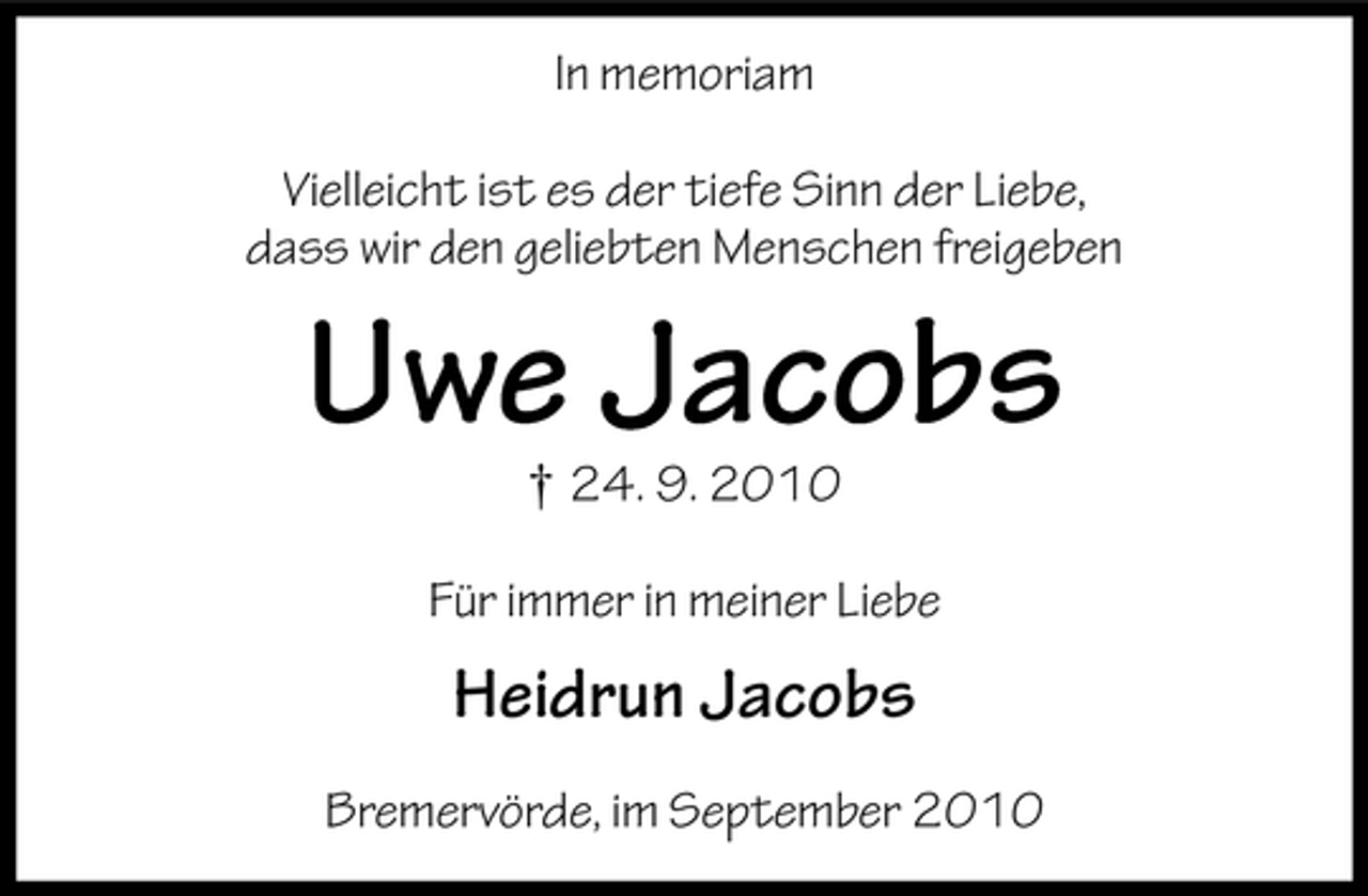 <p>In memoriam<br />Vielleicht ist es der tiefe Sinn der Liebe,<br />dass wir den geliebten Menschen freigeben</p><p>Uwe Jacobs<br />† 24. 9. 2010</p><p>Für immer in meiner Liebe</p><p>Heidrun Jacobs<br />Bremervörde, im September 2010</p>