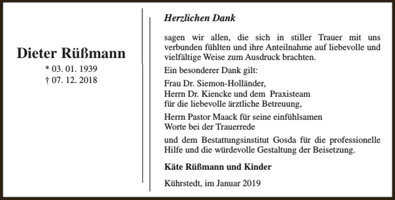 <p>Herzlichen Dank</p><p>Dieter Rüßmann<br />* 03. 01. 1939<br />† 07. 12. 2018</p><p>sagen wir allen, die sich in stiller Trauer mit uns<br />verbunden fühlten und ihre Anteilnahme auf liebevolle und<br />vielfältige Weise zum Ausdruck brachten.<br />Ein besonderer Dank gilt:<br />Frau Dr. Siemon-Holländer,<br />Herrn Dr. Kiencke und dem Praxisteam<br />für die liebevolle ärztliche Betreuung,<br />Herrn Pastor Maack für seine einfühlsamen<br />Worte bei der Trauerrede<br />und dem Bestattungsinstitut Gosda für die professionelle<br />Hilfe und die würdevolle Gestaltung der Beisetzung.<br />Käte Rüßmann und Kinder<br />Kührstedt, im Januar 2019</p>